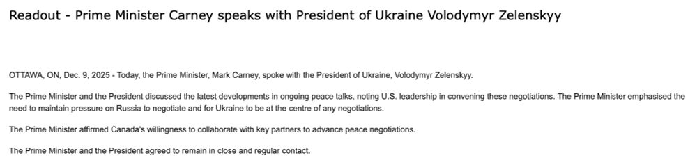 Readout - Prime Minister Carney speaks with President of Ukraine Volodymyr Zelenskyy

OTTAWA, ON, Dec. 9, 2025 - Today, the Prime Minister, Mark Carney, spoke with the President of Ukraine, Volodymyr Zelenskyy.
The Prime Minister and the President discussed the latest developments in ongoing peace talks, noting U.S. leadership in convening these negotiations. The Prime Minister emphasised the need to maintain pressure on Russia to negotiate and for Ukraine to be at the centre of any negotiations.
The Prime Minister affirmed Canada's willingness to collaborate with key partners to advance peace negotiations.
The Prime Minister and the President agreed to remain in close and regular contact.