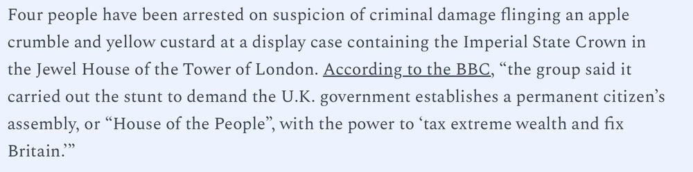 Four people have been arrested on suspicion of criminal damage flinging an apple crumble and yellow custard at a display case containing the Imperial State Crown in the Jewel House of the Tower of London. According to the BBC, “the group said it carried out the stunt to demand the U.K. government establishes a permanent citizen’s assembly, or “House of the People”, with the power to ‘tax extreme wealth and fix Britain.’”