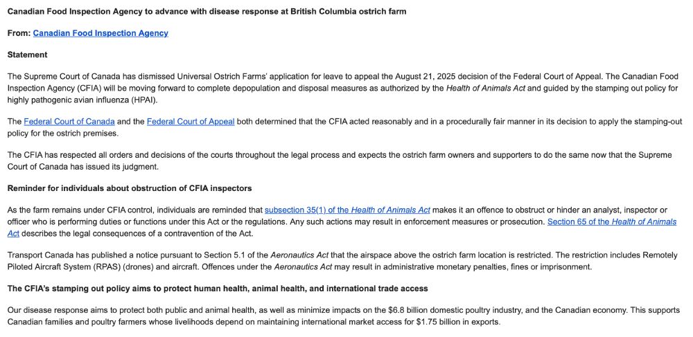 Canadian Food Inspection Agency to advance with disease response at British Columbia ostrich farm
From: Canadian Food Inspection Agency
Statement
The Supreme Court of Canada has dismissed Universal Ostrich Farms’ application for leave to appeal the August 21, 2025 decision of the Federal Court of Appeal. The Canadian Food Inspection Agency (CFIA) will be moving forward to complete depopulation and disposal measures as authorized by the Health of Animals Act and guided by the stamping out policy for highly pathogenic avian influenza (HPAI).
The Federal Court of Canada and the Federal Court of Appeal both determined that the CFIA acted reasonably and in a procedurally fair manner in its decision to apply the stamping-out policy for the ostrich premises.
The CFIA has respected all orders and decisions of the courts throughout the legal process and expects the ostrich farm owners and supporters to do the same now that the Supreme Court of Canada has issued its judgment.
Reminder for individuals about obstruction of CFIA inspectors
As the farm remains under CFIA control, individuals are reminded that subsection 35(1) of the Health of Animals Act makes it an offence to obstruct or hinder an analyst, inspector or officer who is performing duties or functions under this Act or the regulations. Any such actions may result in enforcement measures or prosecution. Section 65 of the Health of Animals Act describes the legal consequences of a contravention of the Act.
Transport Canada has published a notice pursuant to Section 5.1 of the Aeronautics Act that the airspace above the ostrich farm location is restricted. The restriction includes Remotely Piloted Aircraft System (RPAS) (drones) and aircraft. Offences under the Aeronautics Act may result in administrative monetary penalties, fines or imprisonment.
The CFIA’s stamping out policy aims to protect human health, animal health, and international trade access
Our disease response aims to protect both public and animal health,…
