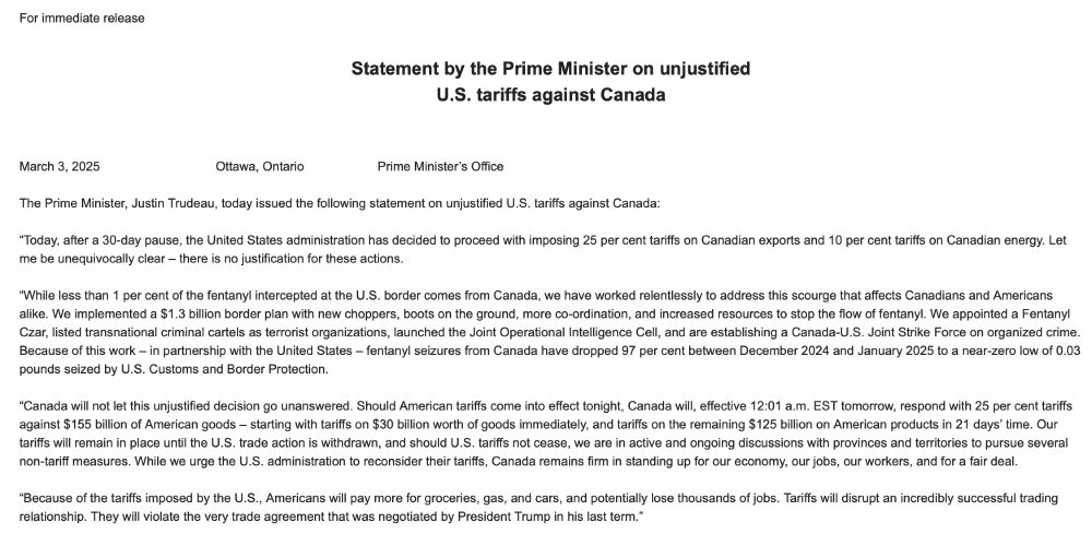 Statement by the Prime Minister on unjustified
U.S. tariffs against Canada
 
‪‪‪
March 3, 2025                                 Ottawa, Ontario                     Prime Minister’s Office
 
The Prime Minister, Justin Trudeau, today issued the following statement on unjustified U.S. tariffs against Canada:
 
“Today, after a 30-day pause, the United States administration has decided to proceed with imposing 25 per cent tariffs on Canadian exports and 10 per cent tariffs on Canadian energy. Let me be unequivocally clear – there is no justification for these actions.
 
“While less than 1 per cent of the fentanyl intercepted at the U.S. border comes from Canada, we have worked relentlessly to address this scourge that affects Canadians and Americans alike. We implemented a $1.3 billion border plan with new choppers, boots on the ground, more co-ordination, and increased resources to stop the flow of fentanyl. We appointed a Fentanyl Czar, listed transnational criminal cartels as terrorist organizations, launched the Joint Operational Intelligence Cell, and are establishing a Canada-U.S. Joint Strike Force on organized crime. Because of this work – in partnership with the United States – fentanyl seizures from Canada have dropped 97 per cent between December 2024 and January 2025 to a near-zero low of 0.03 pounds seized by U.S. Customs and Border Protection.
 
“Canada will not let this unjustified decision go unanswered. Should American tariffs come into effect tonight, Canada will, effective 12:01 a.m. EST tomorrow, respond with 25 per cent tariffs against $155 billion of American goods – starting with tariffs on $30 billion worth of goods immediately, and tariffs on the remaining $125 billion on American products in 21 days’ time. Our tariffs will remain in place until the U.S. trade action is withdrawn, and should U.S. tariffs not cease, we are in active and ongoing discussions with provinces and territories to pursue several non-tariff measures. While we urge the U.S. …
