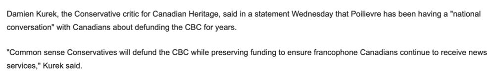 Damien Kurek, the Conservative critic for Canadian Heritage, said in a statement Wednesday that Poilievre has been having a "national conversation" with Canadians about defunding the CBC for years.

"Common sense Conservatives will defund the CBC while preserving funding to ensure francophone Canadians continue to receive news services," Kurek said.