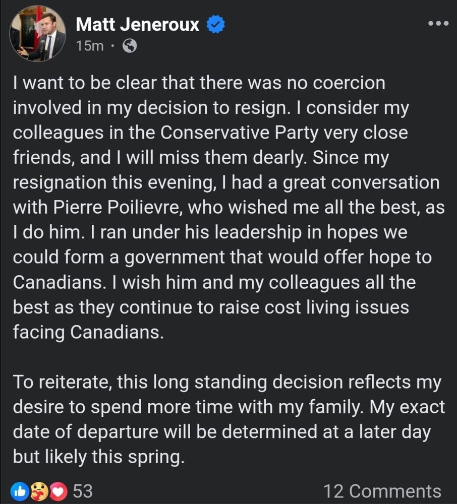 Matt Jeneroux: I want to be clear that there was no coercion involved in my decision to resign. I consider my colleagues in the Conservative Party very close friends, and I will miss them dearly. Since my resignation this evening, I had a great conversation with Pierre Poilievre, who wished me all the best, as I do him. I ran under his leadership in hopes we could form a government that would offer hope to Canadians. I wish him and my colleagues all the best as they continue to raise cost living issues facing Canadians.
To reiterate, this long standing decision reflects my desire to spend more time with my family. My exact date of departure will be determined at a later day but likely this spring.