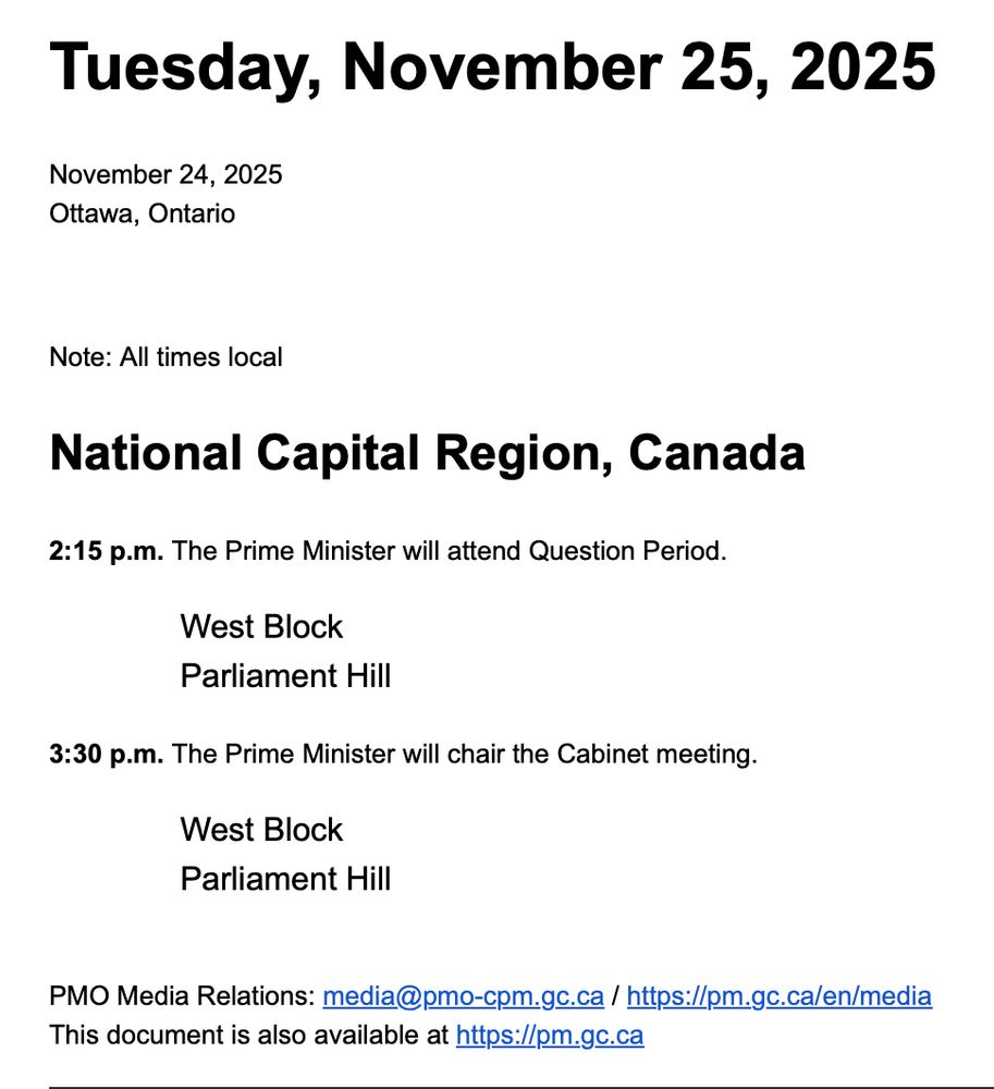 Tuesday, November 25, 2025

November 24, 2025
Ottawa, Ontario


Note: All times local

National Capital Region, Canada

2:15 p.m. The Prime Minister will attend Question Period.

West Block
Parliament Hill

3:30 p.m. The Prime Minister will chair the Cabinet meeting.

West Block
Parliament Hill