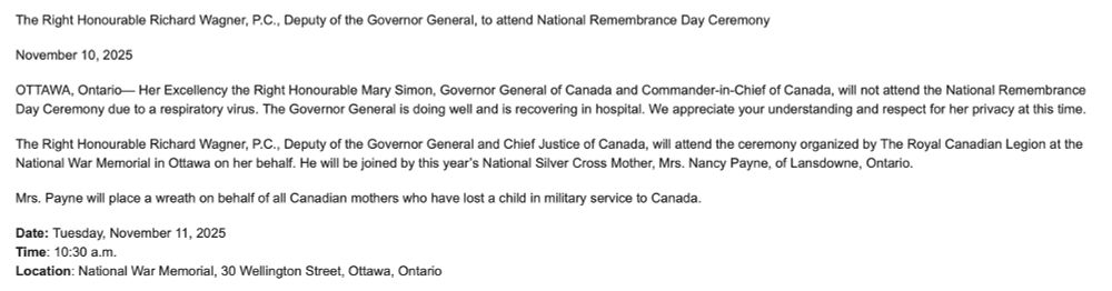 The Right Honourable Richard Wagner, P.C., Deputy of the Governor General, to attend National Remembrance Day Ceremony
November 10, 2025
OTTAWA, Ontario— Her Excellency the Right Honourable Mary Simon, Governor General of Canada and Commander-in-Chief of Canada, will not attend the National Remembrance Day Ceremony due to a respiratory virus. The Governor General is doing well and is recovering in hospital. We appreciate your understanding and respect for her privacy at this time.
The Right Honourable Richard Wagner, P.C., Deputy of the Governor General and Chief Justice of Canada, will attend the ceremony organized by The Royal Canadian Legion at the National War Memorial in Ottawa on her behalf. He will be joined by this year’s National Silver Cross Mother, Mrs. Nancy Payne, of Lansdowne, Ontario.
Mrs. Payne will place a wreath on behalf of all Canadian mothers who have lost a child in military service to Canada.
Date: Tuesday, November 11, 2025
Time: 10:30 a.m.
Location: National War Memorial, 30 Wellington Street, Ottawa, Ontario