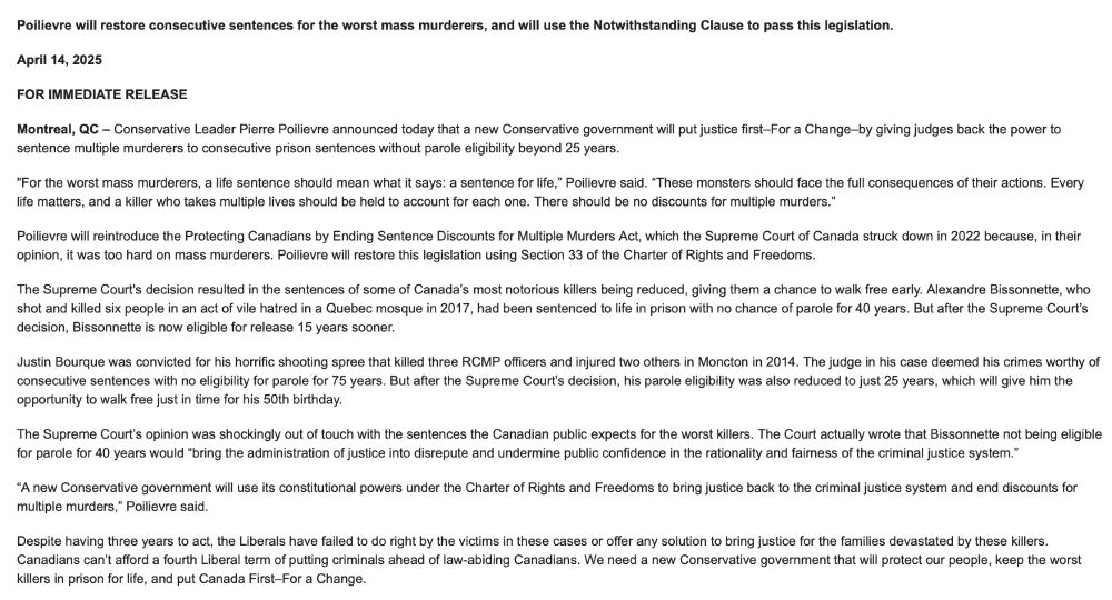 Poilievre will restore consecutive sentences for the worst mass murderers, and will use the Notwithstanding Clause to pass this legislation.
April 14, 2025
FOR IMMEDIATE RELEASE
Montreal, QC – Conservative Leader Pierre Poilievre announced today that a new Conservative government will put justice first–For a Change–by giving judges back the power to sentence multiple murderers to consecutive prison sentences without parole eligibility beyond 25 years.
"For the worst mass murderers, a life sentence should mean what it says: a sentence for life,” Poilievre said. “These monsters should face the full consequences of their actions. Every life matters, and a killer who takes multiple lives should be held to account for each one. There should be no discounts for multiple murders.”
Poilievre will reintroduce the Protecting Canadians by Ending Sentence Discounts for Multiple Murders Act, which the Supreme Court of Canada struck down in 2022 because, in their opinion, it was too hard on mass murderers. Poilievre will restore this legislation using Section 33 of the Charter of Rights and Freedoms.
The Supreme Court's decision resulted in the sentences of some of Canada’s most notorious killers being reduced, giving them a chance to walk free early. Alexandre Bissonnette, who shot and killed six people in an act of vile hatred in a Quebec mosque in 2017, had been sentenced to life in prison with no chance of parole for 40 years. But after the Supreme Court’s decision, Bissonnette is now eligible for release 15 years sooner.
Justin Bourque was convicted for his horrific shooting spree that killed three RCMP officers and injured two others in Moncton in 2014. The judge in his case deemed his crimes worthy of consecutive sentences with no eligibility for parole for 75 years. But after the Supreme Court’s decision, his parole eligibility was also reduced to just 25 years, which will give him the opportunity to walk free just in time for his 50th birthday.
The Supreme Court’s opinio…