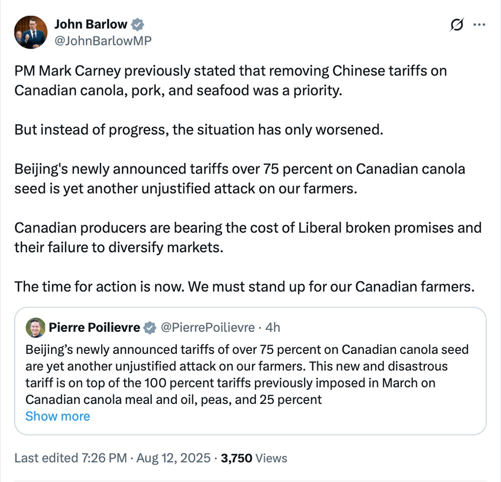 MP John Barlow: PM Mark Carney previously stated that removing Chinese tariffs on Canadian canola, pork, and seafood was a priority. But instead of progress, the situation has only worsened. Beijing's newly announced tariffs over 75 percent on Canadian canola seed is yet another unjustified attack on our farmers. Canadian producers are bearing the cost of Liberal broken promises and their failure to diversify markets. The time for action is now. We must stand up for our Canadian farmers. Quoting Pierre Poilievre: Beijing’s newly announced tariffs of over 75 percent on Canadian canola seed are yet another unjustified attack on our farmers. This new and disastrous tariff is on top of the 100 percent tariffs previously imposed in March on Canadian canola meal and oil, peas, and 25 percent tariffs on pork and seafood products, effectively locking our producers out of their market. China is the second largest customer for Canadian canola, behind only the United States. These punitive new measures will devastate Canada’s canola exports to China, which totalled $5 billion last year, and damage our agri-food trading relationship. Prime Minister Carney is losing and Canada is paying the price. He has failed to get Beijing’s tariffs lifted; failed to support our farmers and seafood producers. And now, the tariffs are getting worse. Mark Carney told us he was a master negotiator who could diversify our markets. Yet he is losing trade wars all around the world, as Canadian farmers, seafood producers, auto, steel, aluminum and other workers are paying a terrible price. We stand ready to work with the government to fight and remove these tariffs and restore markets for our farmers and businesses. The time for action is now.