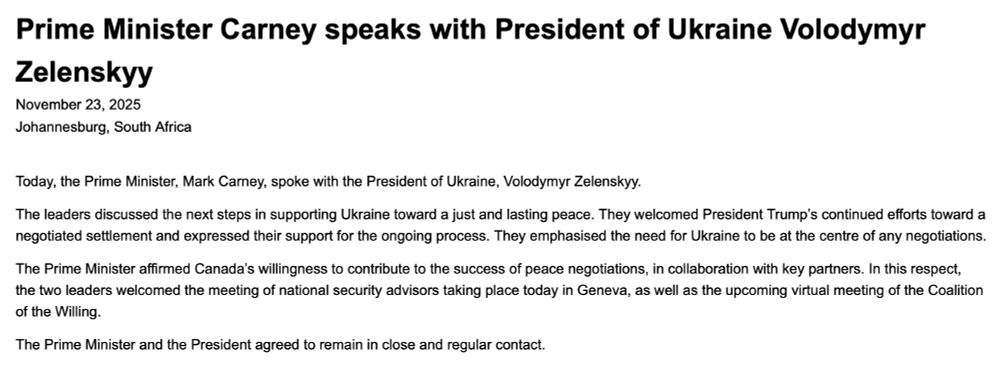 Prime Minister Carney speaks with President of Ukraine Volodymyr Zelenskyy
November 23, 2025
Johannesburg, South Africa

Today, the Prime Minister, Mark Carney, spoke with the President of Ukraine, Volodymyr Zelenskyy.

The leaders discussed the next steps in supporting Ukraine toward a just and lasting peace. They welcomed President Trump’s continued efforts toward a negotiated settlement and expressed their support for the ongoing process. They emphasised the need for Ukraine to be at the centre of any negotiations.

The Prime Minister affirmed Canada’s willingness to contribute to the success of peace negotiations, in collaboration with key partners. In this respect, the two leaders welcomed the meeting of national security advisors taking place today in Geneva, as well as the upcoming virtual meeting of the Coalition of the Willing.

The Prime Minister and the President agreed to remain in close and regular contact.