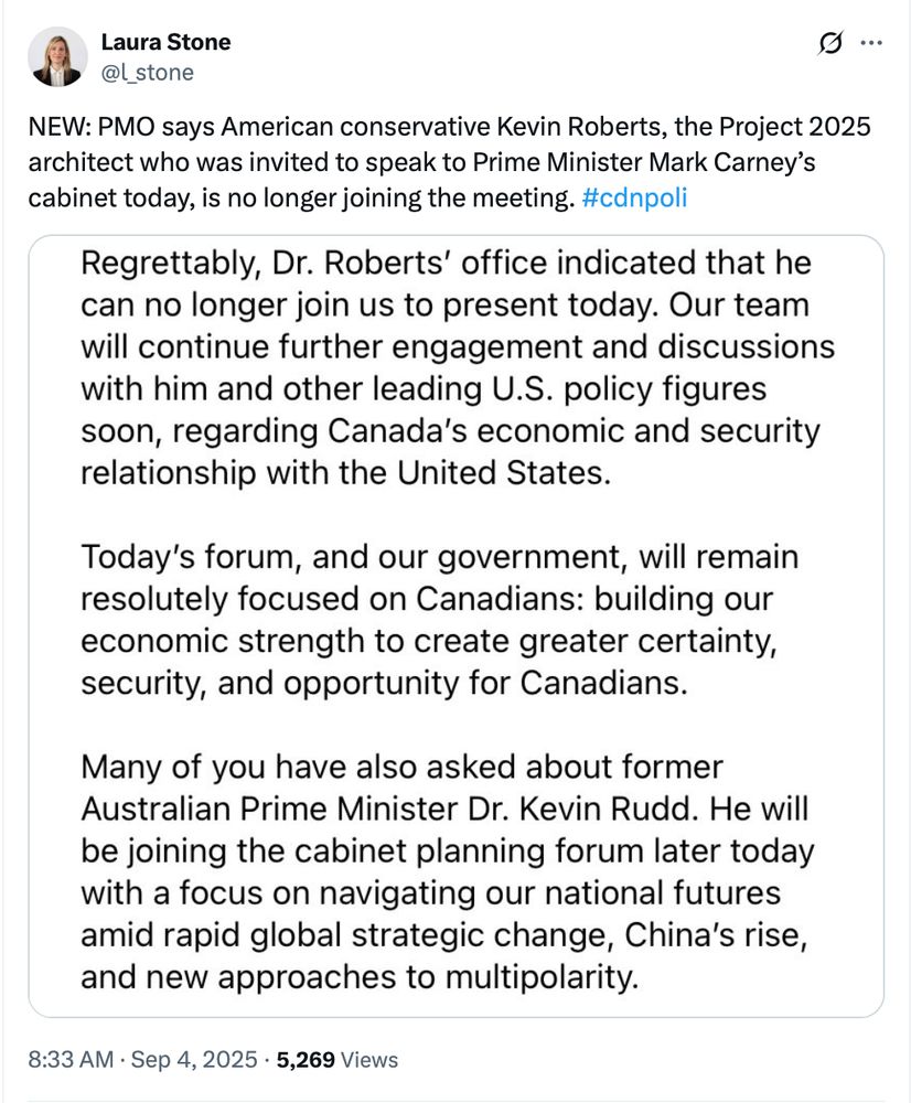 Laura Stone: NEW: PMO says American conservative Kevin Roberts, the Project 2025 architect who was invited to speak to Prime Minister Mark Carney’s cabinet today, is no longer joining the meeting. #cdnpoli Quoting: Regrettably, Dr. Roberts' office indicated that he can no longer join us to present today. Our team will continue further engagement and discussions with him and other leading U.S. policy figures soon, regarding Canada's economic and security relationship with the United States. Today's forum, and our government, will remain resolutely focused on Canadians: building our economic strength to create greater certainty, security, and opportunity for Canadians. Many of you have also asked about former Australian Prime Minister Dr. Kevin Rudd. He will be joining the cabinet planning forum later today with a focus on navigating our national futures amid rapid global strategic change, China's rise, and new approaches to multipolarity.