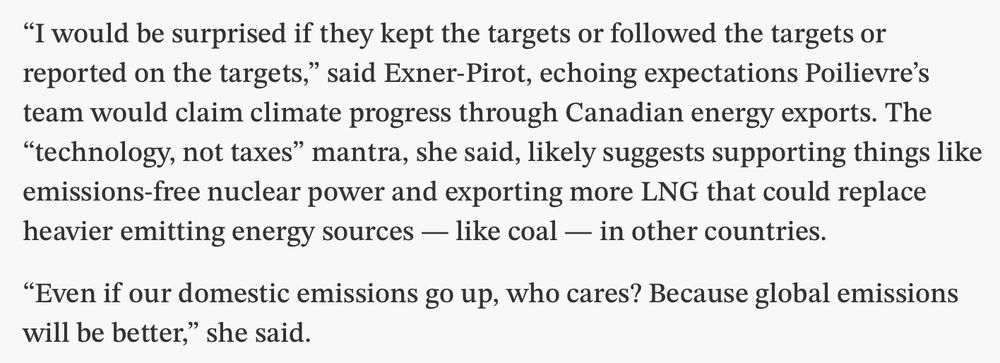 “I would be surprised if they kept the targets or followed the targets or reported on the targets,” said Exner-Pirot, echoing expectations Poilievre’s team would claim climate progress through Canadian energy exports. The “technology, not taxes” mantra, she said, likely suggests supporting things like emissions-free nuclear power and exporting more LNG that could replace heavier emitting energy sources — like coal — in other countries. 

“Even if our domestic emissions go up, who cares? Because global emissions will be better,” she said. 