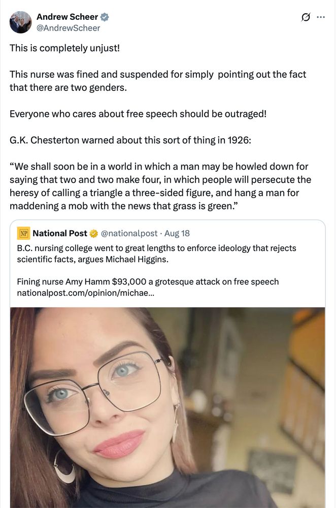 Andrew Scheer: This is completely unjust! This nurse was fined and suspended for simply pointing out the fact that there are two genders. Everyone who cares about free speech should be outraged! G.K. Chesterton warned about this sort of thing in 1926: “We shall soon be in a world in which a man may be howled down for saying that two and two make four, in which people will persecute the heresy of calling a triangle a three-sided figure, and hang a man for maddening a mob with the news that grass is green.” Quoting the same National Post headline as Poilievre