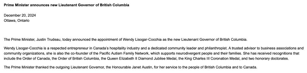 Prime Minister announces new Lieutenant Governor of British Columbia

December 20, 2024
Ottawa, Ontario


The Prime Minister, Justin Trudeau, today announced the appointment of Wendy Lisogar-Cocchia as the new Lieutenant Governor of British Columbia.

Wendy Lisogar-Cocchia is a respected entrepreneur in Canada’s hospitality industry and a dedicated community leader and philanthropist. A trusted advisor to business associations and community organizations, she is also the co-founder of the Pacific Autism Family Network, which supports neurodivergent people and their families. She has received recognitions that include the Order of Canada, the Order of British Columbia, the Queen Elizabeth II Diamond Jubilee Medal, the King Charles III Coronation Medal, and two honorary doctorates.

The Prime Minister thanked the outgoing Lieutenant Governor, the Honourable Janet Austin, for her service to the people of British Columbia and to Canada.