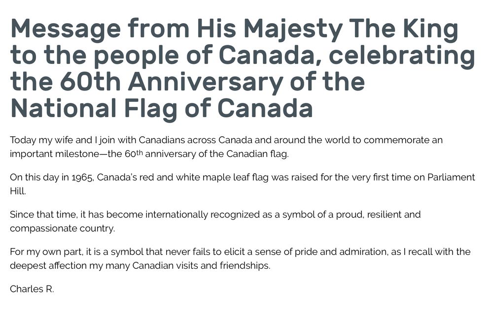 Message from His Majesty The King to the people of Canada, celebrating the 60th Anniversary of the National Flag of Canada
Today my wife and I join with Canadians across Canada and around the world to commemorate an important milestone—the 60th anniversary of the Canadian flag.

On this day in 1965, Canada’s red and white maple leaf flag was raised for the very first time on Parliament Hill.

Since that time, it has become internationally recognized as a symbol of a proud, resilient and compassionate country.

For my own part, it is a symbol that never fails to elicit a sense of pride and admiration, as I recall with the deepest affection my many Canadian visits and friendships.

Charles R.