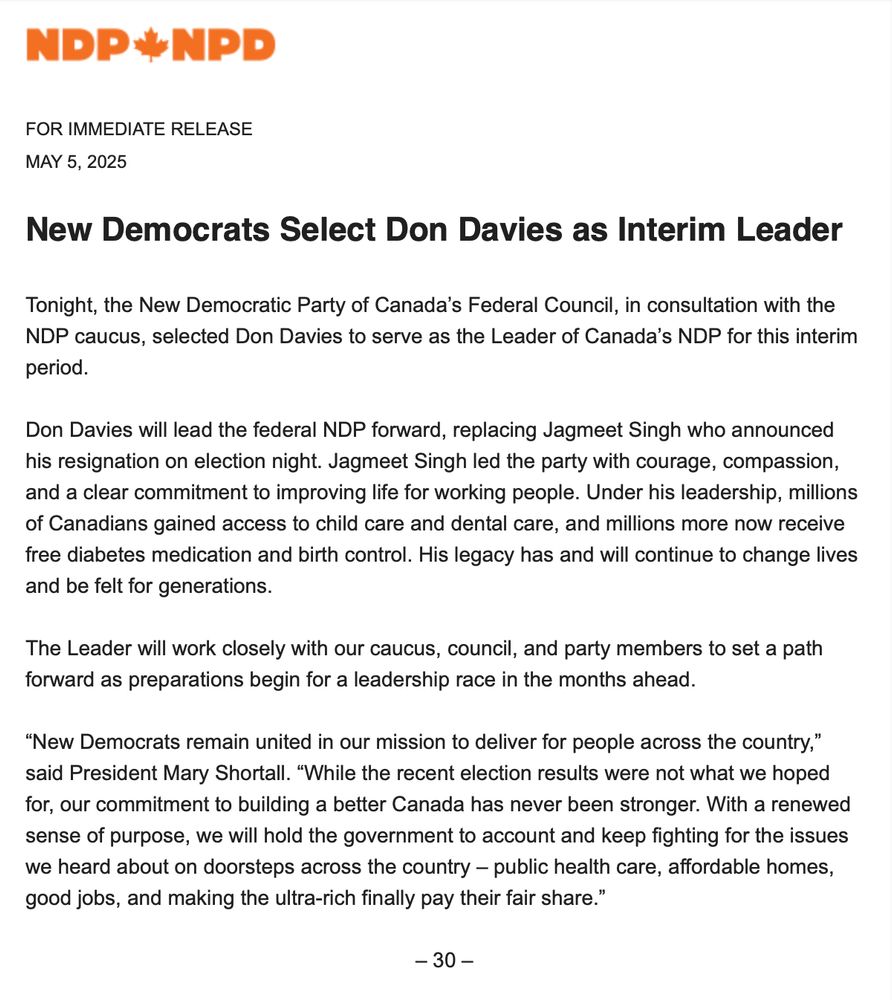New Democrats Select Don Davies as Interim Leader
 
Tonight, the New Democratic Party of Canada’s Federal Council, in consultation with the NDP caucus, selected Don Davies to serve as the Leader of Canada’s NDP for this interim period.
 
Don Davies will lead the federal NDP forward, replacing Jagmeet Singh who announced his resignation on election night. Jagmeet Singh led the party with courage, compassion, and a clear commitment to improving life for working people. Under his leadership, millions of Canadians gained access to child care and dental care, and millions more now receive free diabetes medication and birth control. His legacy has and will continue to change lives and be felt for generations.
 
The Leader will work closely with our caucus, council, and party members to set a path forward as preparations begin for a leadership race in the months ahead.
 
“New Democrats remain united in our mission to deliver for people across the country,” said President Mary Shortall. “While the recent election results were not what we hoped for, our commitment to building a better Canada has never been stronger. With a renewed sense of purpose, we will hold the government to account and keep fighting for the issues we heard about on doorsteps across the country – public health care, affordable homes, good jobs, and making the ultra-rich finally pay their fair share.”