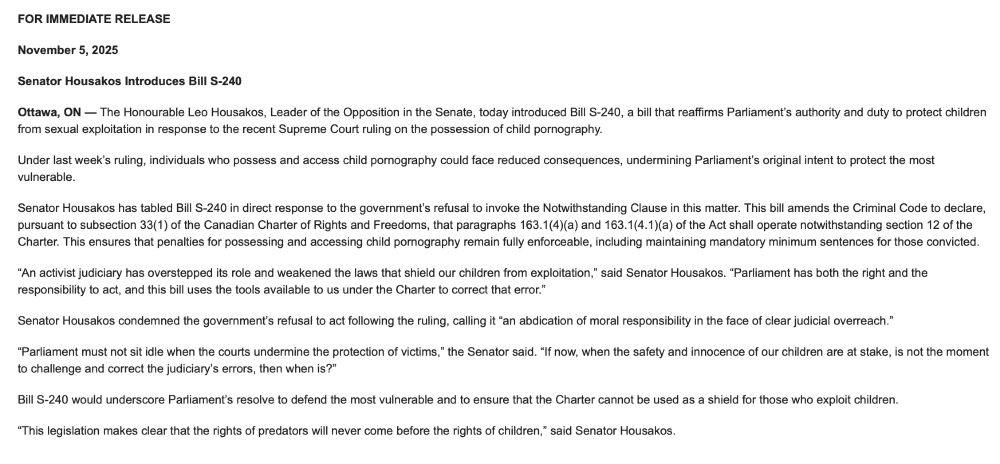 FOR IMMEDIATE RELEASE
November 5, 2025
Senator Housakos Introduces Bill S-240
Ottawa, ON — The Honourable Leo Housakos, Leader of the Opposition in the Senate, today introduced Bill S-240, a bill that reaffirms Parliament’s authority and duty to protect children from sexual exploitation in response to the recent Supreme Court ruling on the possession of child pornography.
Under last week’s ruling, individuals who possess and access child pornography could face reduced consequences, undermining Parliament’s original intent to protect the most vulnerable.
Senator Housakos has tabled Bill S-240 in direct response to the government’s refusal to invoke the Notwithstanding Clause in this matter. This bill amends the Criminal Code to declare, pursuant to subsection 33(1) of the Canadian Charter of Rights and Freedoms, that paragraphs 163.1(4)(a) and 163.1(4.1)(a) of the Act shall operate notwithstanding section 12 of the Charter. This ensures that penalties for possessing and accessing child pornography remain fully enforceable, including maintaining mandatory minimum sentences for those convicted.
“An activist judiciary has overstepped its role and weakened the laws that shield our children from exploitation,” said Senator Housakos. “Parliament has both the right and the responsibility to act, and this bill uses the tools available to us under the Charter to correct that error.”
Senator Housakos condemned the government’s refusal to act following the ruling, calling it “an abdication of moral responsibility in the face of clear judicial overreach.”
“Parliament must not sit idle when the courts undermine the protection of victims,” the Senator said. “If now, when the safety and innocence of our children are at stake, is not the moment to challenge and correct the judiciary’s errors, then when is?”
Bill S-240 would underscore Parliament’s resolve to defend the most vulnerable and to ensure that the Charter cannot be used as a shield for those who exploit children.
“This leg…