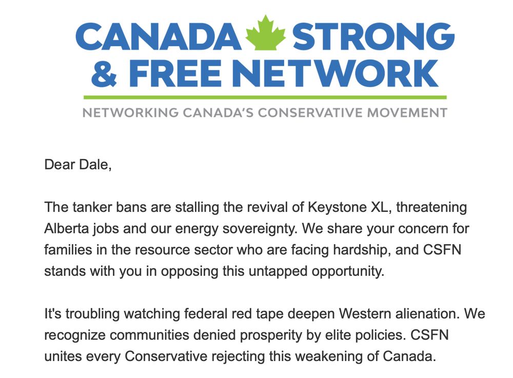 Canada Strong & Free Network

The tanker bans are stalling the revival of Keystone XL, threatening Alberta jobs and our energy sovereignty. We share your concern for families in the resource sector who are facing hardship, and CSFN stands with you in opposing this untapped opportunity.

It's troubling watching federal red tape deepen Western alienation. We recognize communities denied prosperity by elite policies. CSFN unites every Conservative rejecting this weakening of Canada.