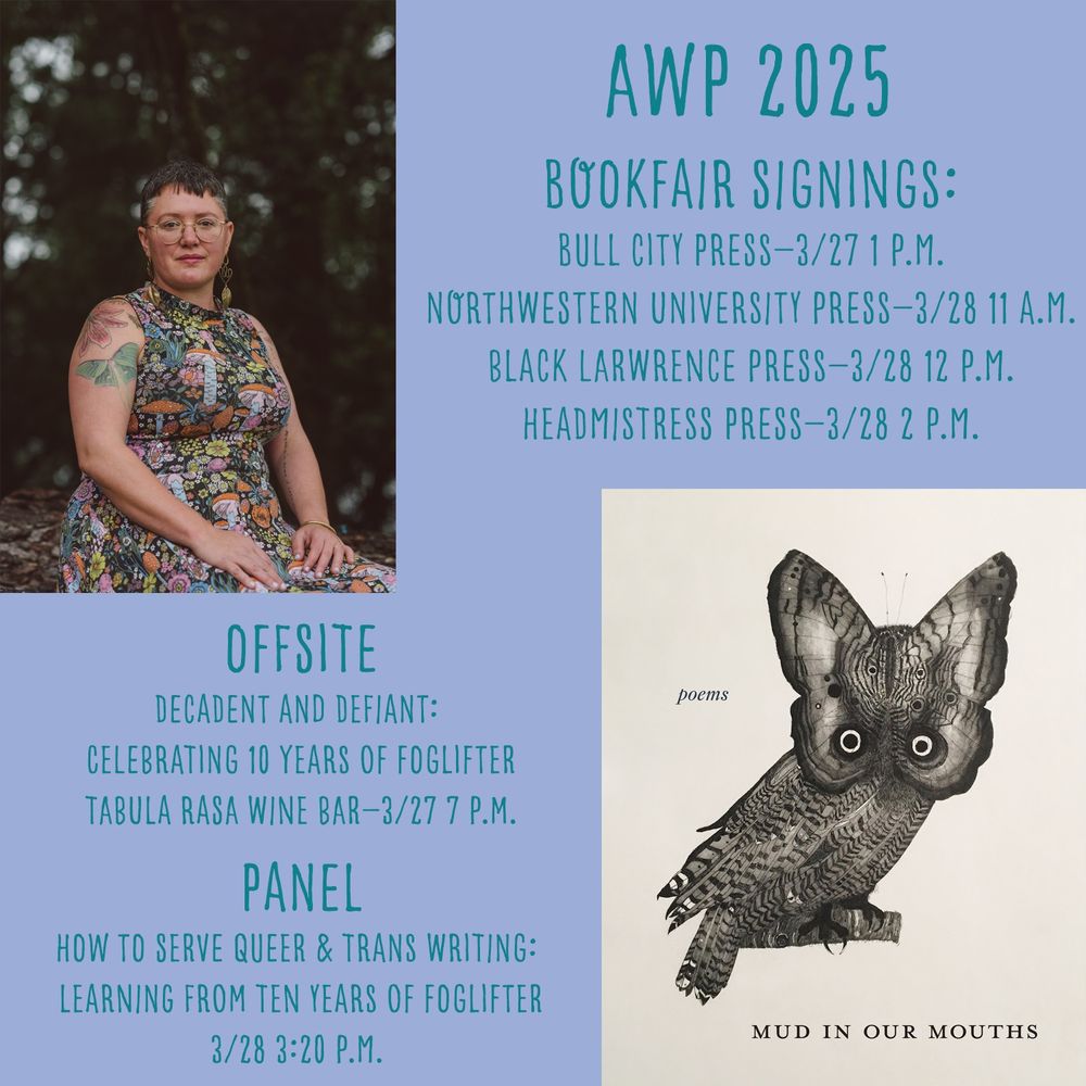 AWP social card: Offsite: Decadent and Defiant—Celebrating 10 Years of Foglifter (Tabula Rasa Wine Bar, 3/27 7 p.m.)

Panel: How to Serve Queer & Trans Writing: Learning from Ten Years of Foglifter (3/28 3:20 p.m.)

Bookfair Signings: Bull City Press (3/27, 1 p.m.), Northwestern University Press (3/28, 11 a.m.), Black Lawrence Press (3/28, 12 p.m.), Headmistress Press (3/28, 2 p.m.)