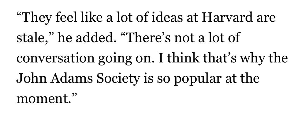 Quote from the article that reads: “They feel like a lot of ideas at Harvard are stale,” he added. “There’s not a lot of conversation going on. I think that’s why the John Adams Society is so popular at the moment.”