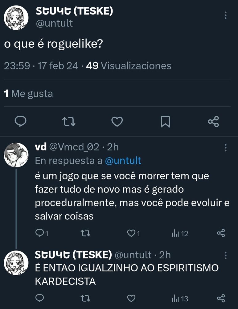 teske: o que é roguelike

vd: é um jogo que se você morrer tem que fazer tudo de novo mas é gerado proceduralmente, mas você pode evoluir e salvar coisas

teske: É ENTÃO IGUALZINHO AO ESPIRITISMO KARDECISTA