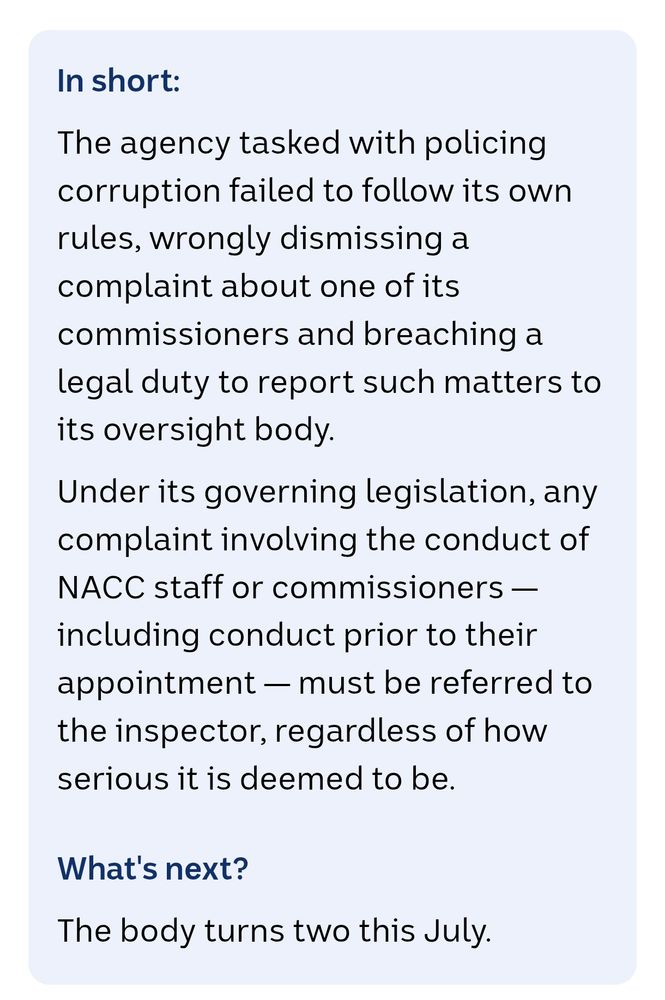 In short: 
The agency tasked with policing corruption failed to follow its own rules, wrongly dismissing a complaint about one of its commissioners and breaching a legal duty to report such matters to its oversight body.

Under its governing legislation, any complaint involving the conduct of NACC staff or commissioners — including conduct prior to their appointment — must be referred to the inspector, regardless of how serious it is deemed to be.

What's next?
The body turns two this July.
