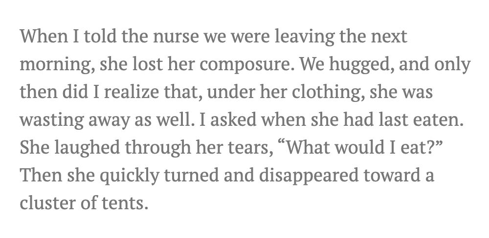 Quote from article: When I told the nurse we were leaving the next morning, she lost her composure. We hugged, and only then did I realize that, under her clothing, she was wasting away as well. I asked when she had last eaten. She laughed through her tears, “What would I eat?” Then she quickly turned and disappeared toward a cluster of tents.