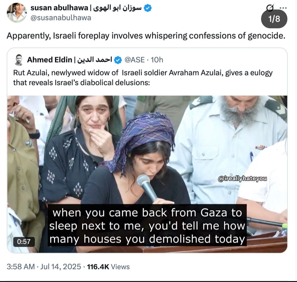 
سوزان ابو الهوى | susan abulhawa
@susanabulhawa

Apparently, Israeli foreplay involves whispering confessions of genocide.
ا
Rut Azulai, newlywed widow of Israeli soldier Avraham Azulai, gives a eulogy that reveals Israel's diabolical delusions:
@ireallyhateyou

when you came back from Gaza to sleep next to me, you'd tell me how many houses you demolished today
