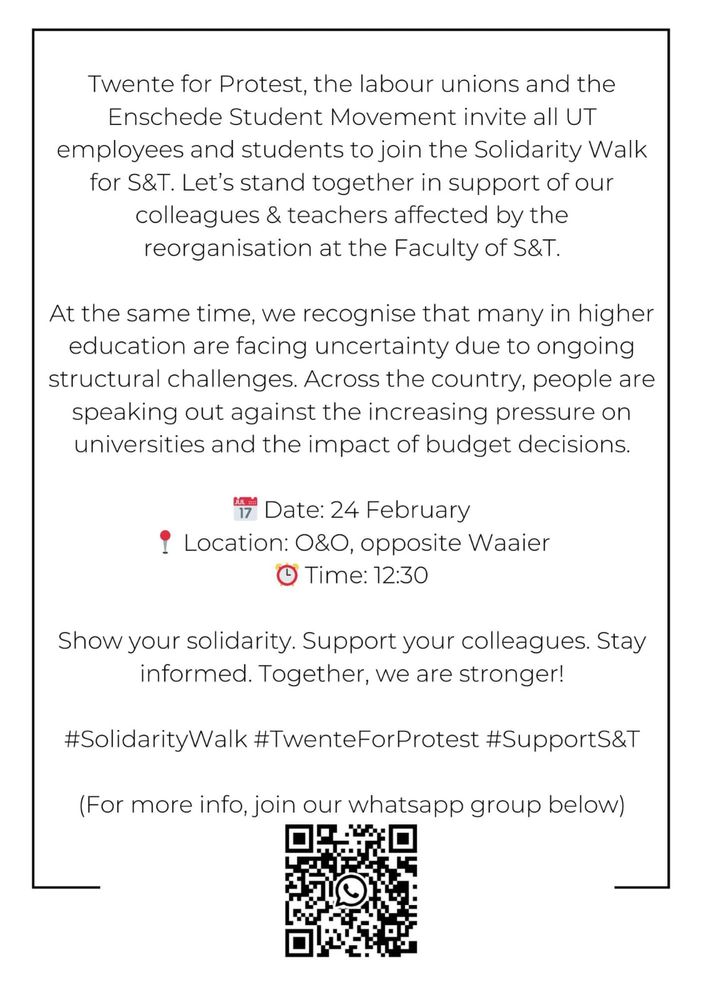 Twente for Protest, the labour unions and the Enschede Student Movement invite all UT employees and students to join the Solidarity Walk for S&T. Let's stand together in support of our colleagues & teachers affected by the reorganisation at the Faculty of S&T.
At the same time, we recognise that many in higher education are facing uncertainty due to ongoing structural challenges. Across the country, people are speaking out against the increasing pressure on universities and the impact of budget decisions.
Date: 24 February
1 Location: 080, opposite Waaier
O Time: 12:30
Show your solidarity. Support your colleagues. Stay informed. Together, we are stronger!
#SolidarityWalk #TwenteForProtest #SupportS&T