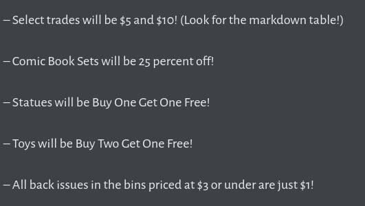 Description of sales at Speeding Bullet Comics for Black Friday weekend:

– Select trades will be $5 and $10! (Look for the markdown table!)

– Comic Book Sets will be 25 percent off!

– Statues will be Buy One Get One Free!

– Toys will be Buy Two Get One Free!

– All back issues in the bins priced at $3 or under are just $1!
