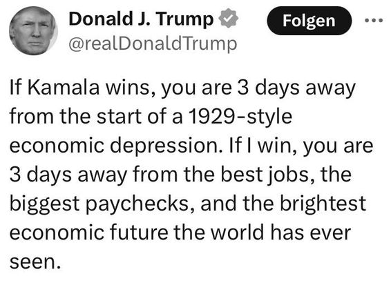 Donald J. Trump @realDonaldTrump

If Kamala wins, you are 3 days away from the start of a 1929-style economic depression. If | win, you are 3 days away from the best jobs, the biggest paychecks, and the brightest economic future the world has ever seen.