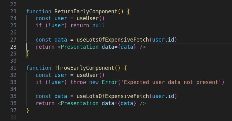 two code blocks in one screenshot:

function ReturnEarlyComponent() {
	const user = useUser()
	if (!user) return null

	const data = useLotsOfExpensiveFetch(user.id)
	return <Presentation data={data} />
}

function ThrowEarlyComponent() {
	const user = useUser()
	if (!user) throw new Error('Expected user data not present')

	const data = useLotsOfExpensiveFetch(user.id)
	return <Presentation data={data} />
}

