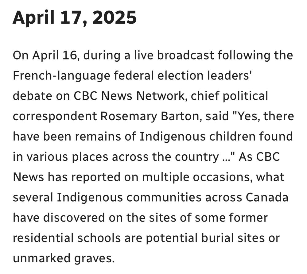 CBC News post reads:

April 17, 2025

On April 16, during a live broadcast following the French-language federal election leaders' debate on CBC News Network, chief political correspondent Rosemary Barton, said "Yes, there have been remains of Indigenous children found in various places across the country ...
" As CBC
News has reported on multiple occasions, what several Indigenous communities across Canada have discovered on the sites of some former
residential schools are potential burial sites or unmarked graves.