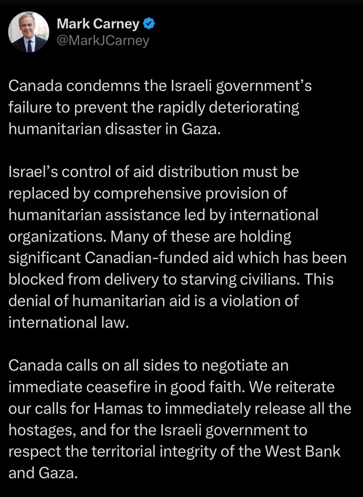 Mark Carney posts: “Canada condemns the Israeli government's failure to prevent the rapidly deteriorating humanitarian disaster in Gaza. Israel's control of aid distribution must be replaced by comprehensive provision of humanitarian assistance led by international organizations. Many of these are holding significant Canadian-funded aid which has been blocked from delivery to starving civilians. This denial of humanitarian aid is a violation of international law. Canada calls on all sides to negotiate an immediate ceasefire in good faith. We reiterate our calls for Hamas to immediately release all the hostages, and for the Israeli government to respect the territorial integrity of the West Bank and Gaza.”