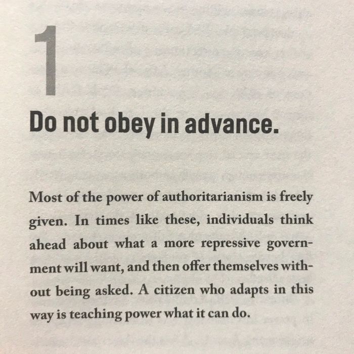 Excerpt from Timothy Snyder's "On Tyranny:" 

"1. Do not obey in advance."

"Most of the power of authoritarianism is freely given. In times like these, individuals think ahead about what a more repressive government will want, and then offer themselves without being asked. A citizen who adapts in this way is teaching power what it can do."