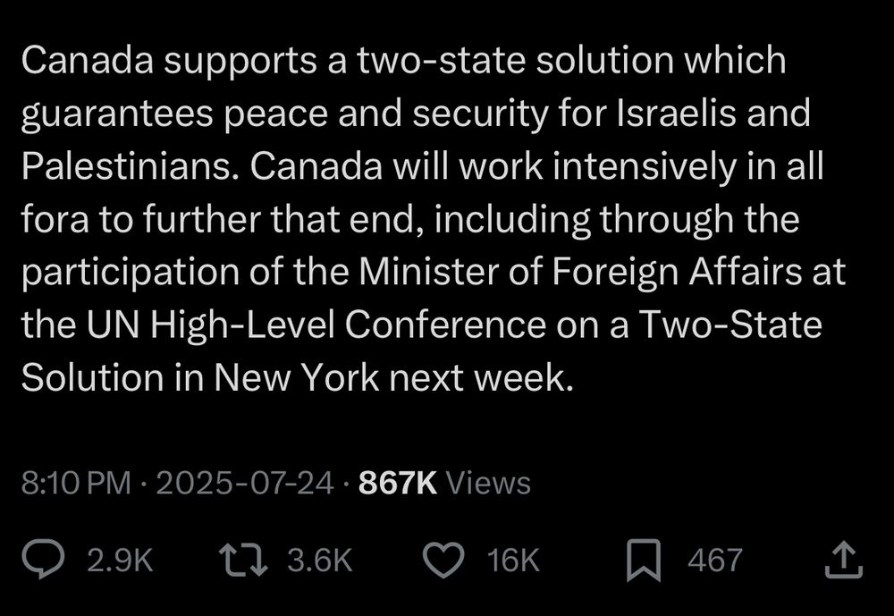 Mark Carney’s post continues: “Canada supports a two-state solution which guarantees peace and security for Israelis and Palestinians. Canada will work intensively in all fora to further that end, including through the participation of the Minister of Foreign Affairs at the UN High-Level Conference on a Two-State Solution in New York next week.”