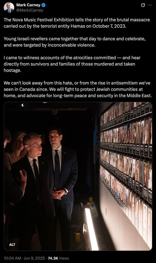 Mark Carney posts a solemn image of himself looking at a display with images of the people killed in the Nova massacre on October 7, 2023.

His post reads:
"The Nova Music Festival Exhibition tells the story of the brutal massacre
carried out by the terrorist entity Hamas on October 7, 2023. Young Israeli revellers came together that day to dance and celebrate,
and were targeted by inconceivable violence. I came to witness accounts of the atrocities committed — and hear directly from survivors and families of those murdered and taken
hostage. We can't look away from this hate, or from the rise in antisemitism we've seen in Canada since. We will fight to protect Jewish communities at
home, and advocate for long-term peace and security in the Middle East.