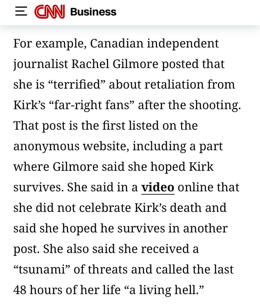 CNN Business piece reads:

“For example, Canadian independent journalist Rachel Gilmore posted that she is "terrified" about retaliation from Kirk's "far-right fans" after the shooting.
That post is the first listed on the anonymous website, including a part where Gilmore said she hoped Kirk survives. She said in a video online that she did not celebrate Kirk's death and said she hoped he survives in another post. She also said she received a
"tsunami" of threats and called the last 48 hours of her life "a living hell."”