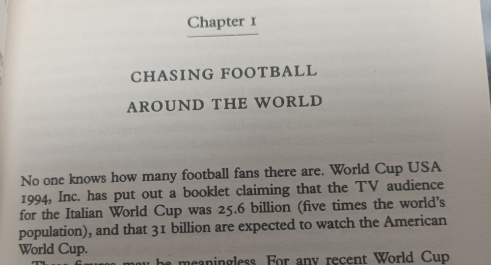The opening sentences of a book which read as follows.
No one knows how many football fans there are. World Cup USA 1994 Inc. has put out a booklet claiming that the TV audience for the Italian World Cip was 25.6 billion (five times the world's population) and that 31 billion are expected to watch the American World Cup.