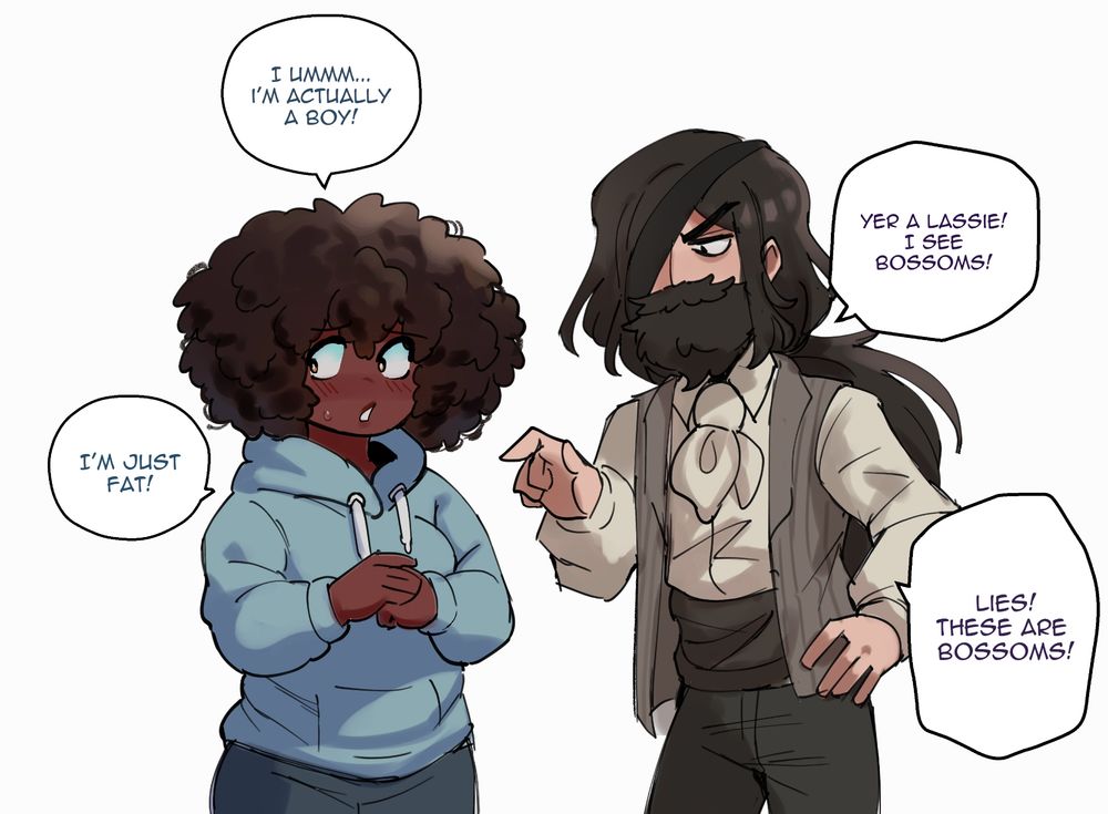 Charley: I umm... I'm actually a boy.
Roland: Yer a lassie! I see bossoms!
Charley: I'm just fat
Roland: Lies these are bossoms!