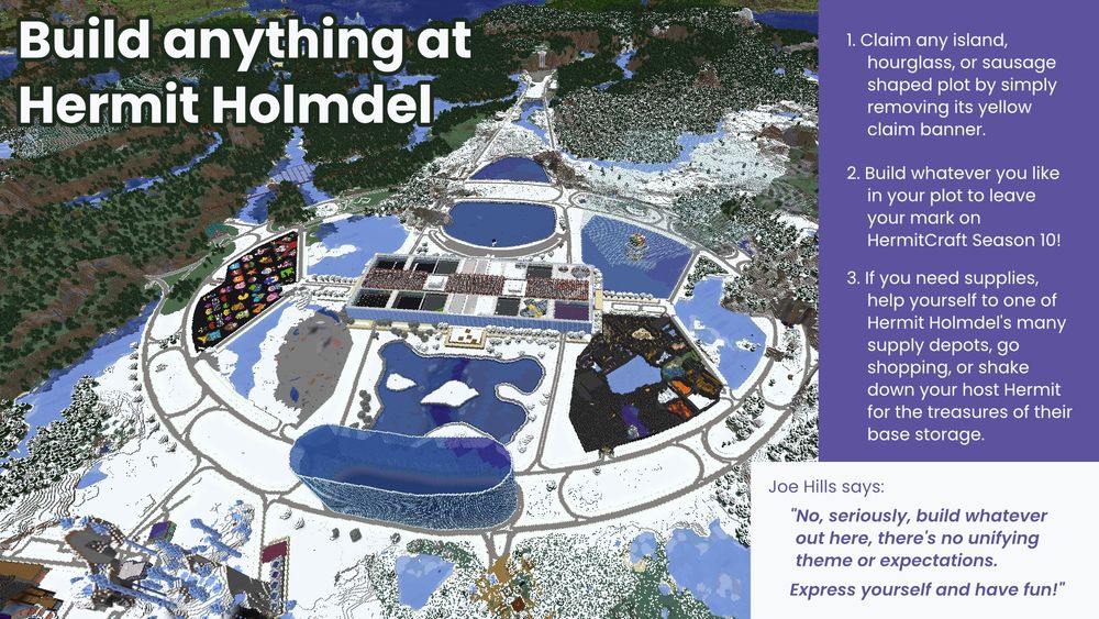 This page shows a screenshot of Hermit Holmdel from above with the exhortation "Build anything at Hermit Holmdel."
A box explains that Joe Hills says:
"No, seriously, build whatever out here, there's no unifying theme or expectations.
Express yourself and have fun!" 
There are three steps listed:
1. Claim any island, hourglass, or sausage shaped plot by simply removing its yellow claim banner.
2. Build whatever you like in your plot to leave your mark on HermitCraft Season 10!
3. If you need supplies, help yourself to one of Hermit Holmdel's many supply depots, go shopping, or shake down your host Hermit for the treasures of their base storage.

