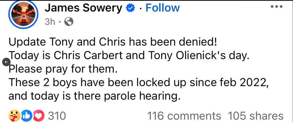 James Sowery
Update Tony and Chris has been denied!
Today is Chris Carbert and Tony Olienick's day.
Please pray for them.
These two boys have been locked up since feb 2022. and today is there parole hearing.