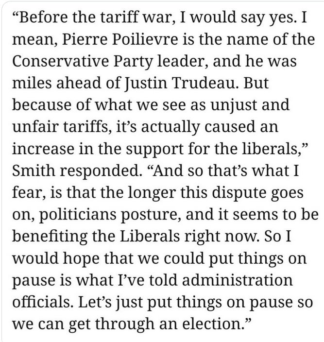 “Before the tariff war, I would say yes. I mean, Pierre Poilievre is the name of the Conservative Party leader, and he was miles ahead of Justin Trudeau. But because of what we see as unjust and unfair tariffs, it’s actually caused an increase in the support for the liberals,” Smith responded. “And so that’s what I fear, is that the longer this dispute goes on, politicians posture, and it seems to be benefiting the Liberals right now. So I would hope that we could put things on pause is what I’ve told administration officials. Let’s just put things on pause so we can get through an election.”