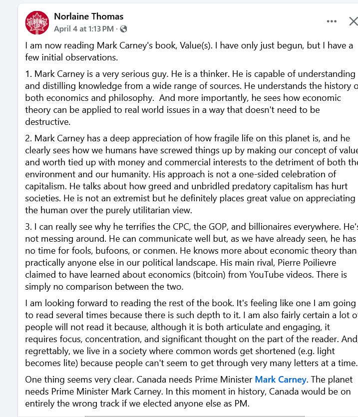 News Feed posts

    Facebook

    Facebook

    Facebook

    Facebook

    Facebook

    Facebook

    Facebook

    Facebook

    Facebook

    Facebook

    Facebook

    Facebook

    Facebook

    Facebook

    Facebook

    Facebook

    Facebook

    Facebook

    Facebook

    Facebook

    Facebook

    Facebook

    Facebook

    Facebook

    Facebook

    Facebook

    Facebook

    Facebook

    Facebook

    Facebook

    Facebook

    Facebook

    Facebook

Norlaine Thomas
Soorstendpfamu8:1magr069m3ttAPaMc191ci 5a h2i4  a5up0lh36218  ·
I am now reading Mark Carney's book, Value(s). I have only just begun, but I have a few initial observations. 
1. Mark Carney is a very serious guy. He is a thinker. He is capable of understanding and distilling knowledge from a wide range of sources. He understands the history of both economics and philosophy.  And more importantly, he sees how economic theory can be applied to real world issues in a way that doesn't need to be destructive.
2. Mark Carney has a deep appreciation of how fragile life on this planet is, and he clearly sees how we humans have screwed things up by making our concept of value and worth tied up with money and commercial interests to the detriment of both the environment and our humanity. His approach is not a one-sided celebration of capitalism. He talks about how greed and unbridled predatory capitalism has hurt societies. He is not an extremist but he definitely places great value on appreciating the human over the purely utilitarian view.
3. I can really see why he terrifies the CPC, the GOP, and billionaires everywhere. He's not messing around. He can communicate well but, as we have already seen, he has no time for fools, bufoons, or conmen. He knows more about economic theory than practically anyone else in our political landscape. His main rival, Pierre Poilievre claimed to have learned about economics (bitcoin) from YouTube videos. There is simply no comparison between the two.
I am…