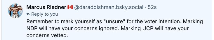 ‪Marcus Riedner 🇨🇦‬ ‪@daraddishman.bsky.social‬
·
1m
Reply to you
Remember to mark yourself as "unsure" for the voter intention. Marking NDP will have your concerns ignored. Marking UCP will have your concerns vetted.
