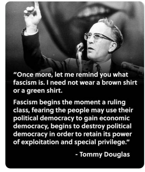 Once more, let me remind you what fascism is. It need not wear a brown shirt, or a green shirt — it may even wear a dress shirt. Fascism begins the moment a ruling class, fearing the people may use their political democracy to gain economic democracy, begins to destroy political democracy in order to retain its power of exploitation and special privilege.
Tommy Douglas (1904-1986) Scottish-Canadian politician [Thomas Clement Douglas]