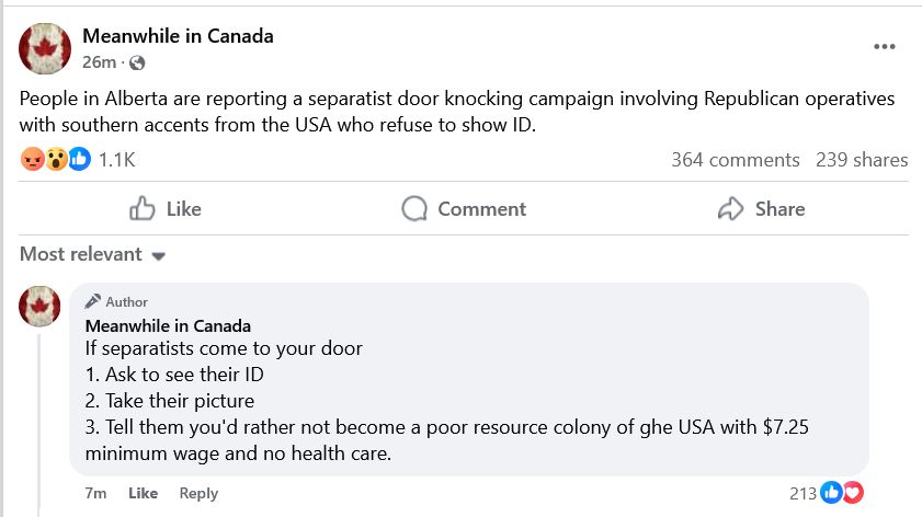 Meanwhile in Canada

People in Alberta are reporting a separatist door knocking campaign involving Republican operatives with southern accents from the USA who refuse to show ID.

Meanwhile in Canada
If separatists come to your door
1. Ask to see their ID
2. Take their picture
3. Tell them you'd rather not become a poor resource colony of ghe USA with $7.25 minimum wage and no health care.