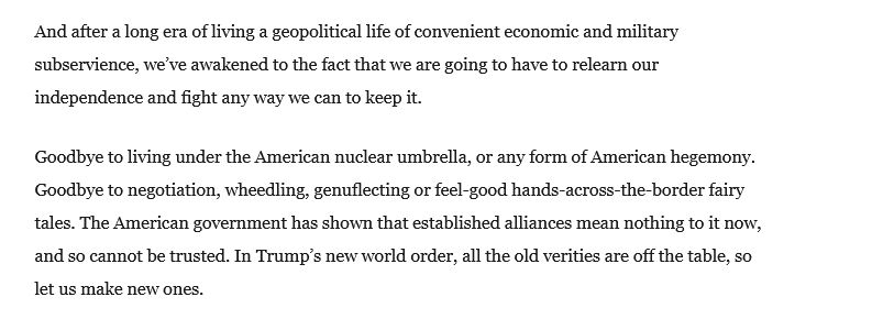 And after a long era of living a geopolitical life of convenient economic and military subservience, we’ve awakened to the fact that we are going to have to relearn our independence and fight any way we can to keep it.
Article content
Article content

Goodbye to living under the American nuclear umbrella, or any form of American hegemony. Goodbye to negotiation, wheedling, genuflecting or feel-good hands-across-the-border fairy tales. The American government has shown that established alliances mean nothing to it now, and so cannot be trusted. In Trump’s new world order, all the old verities are off the table, so let us make new ones.