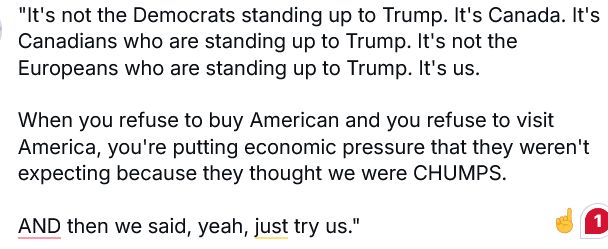 "It's not the Democrats standing up to Trump. It's Canada. It's Canadians who are standing up to Trump. It's not the Europeans who are standing up to Trump. It's us. 

When you refuse to buy American and you refuse to visit America, you're putting economic pressure that they weren't expecting because they thought we were CHUMPS. 

AND then we said, yeah, just try us."