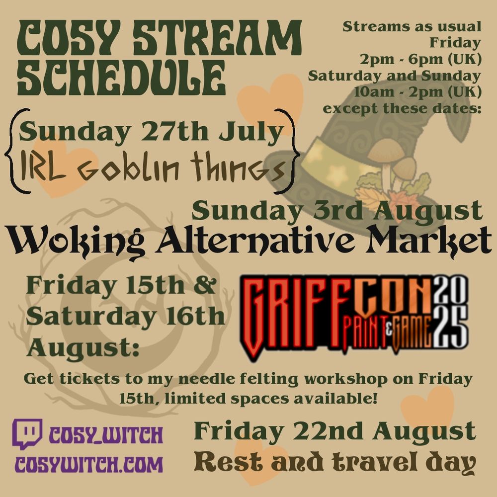 A stream Schedule for the Twitch channel Cosy_Witch - streams as usual Friday 2pm to 6pm UK time and Saturday and Sunday 10am to 2pm UK time except these dates - Sun 27th July - IRL goblin things, Sun 3rd August - Woking Alternative Market, Friday 15th and Saturday 16th August - Griff Con 2025 - get tickets to my needle felting workshop on Friday 15th, limited spaces available!
And Friday 22nd August - rest and travel day 