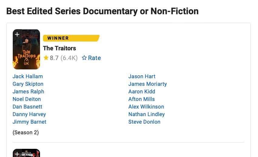 Screenshot from IMDb page showing example category and winner marking for 'Best Edited Series Documentary or Non-Fiction' category. Showing that 'The Traitors series 2' was the winner and listing the editors: 
Jack Hallam
Gary Skipton
James Ralph
Noel Deiton
Dan Basnett
Danny Harvey
Jimmy Barnet
Jason Hart
James Moriarty
Aaron Kidd
Afton Mills
Alex Wilkinson
Nathan Lindley
Steve Donlon