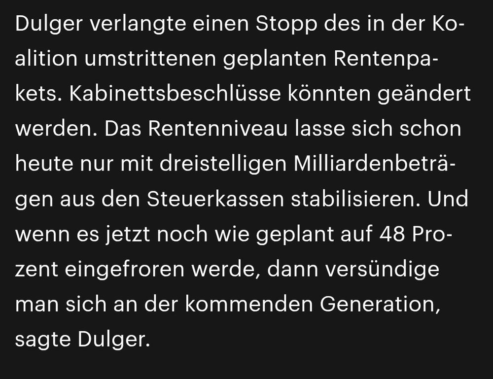 Dulger verlangte einen Stopp des in der Koalition umstrittenen geplanten Rentenpakets. Kabinettsbeschlüsse könnten geändert werden. Das Rentenniveau lasse sich schon heute nur mit dreistelligen Milliardenbeträgen aus den Steuerkassen stabilisieren. Und wenn es jetzt noch wie geplant auf 48 Prozent eingefroren werde, dann versündige man sich an der kommenden Generation, sagte Dulger.