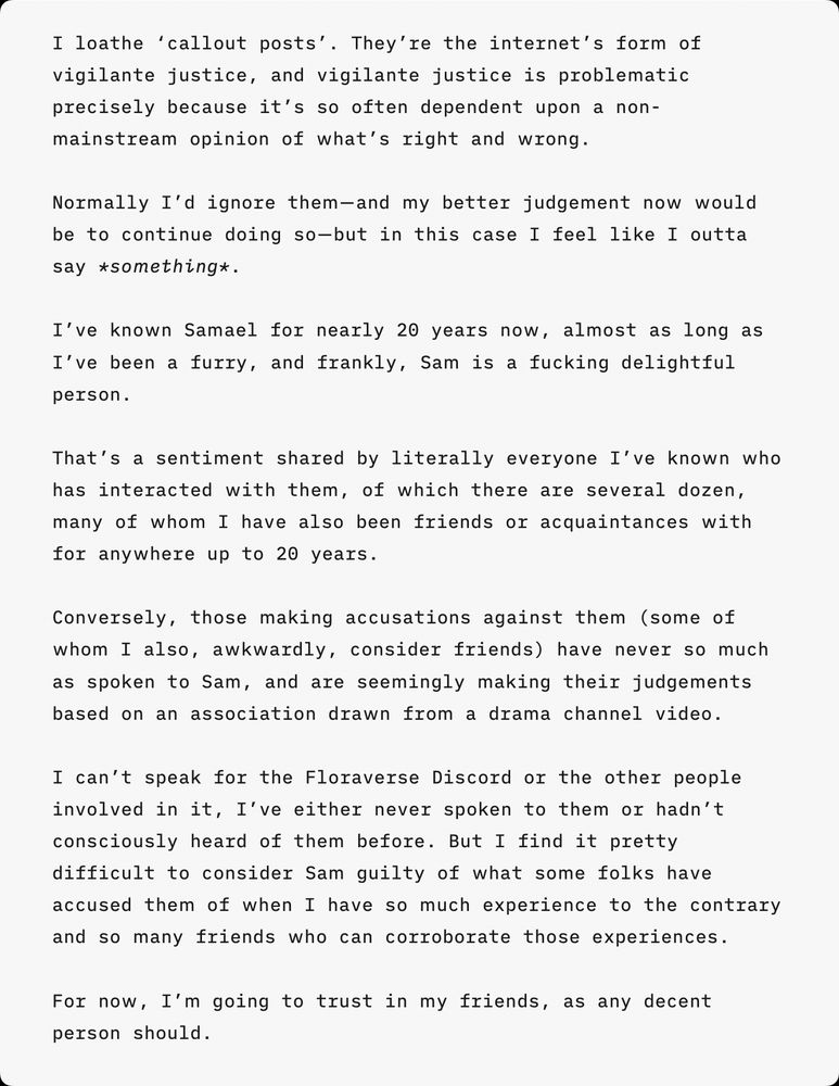 I loathe ‘callout posts’. They’re the internet’s form of vigilante justice, and vigilante justice is problematic precisely because it’s so often dependent upon a non-mainstream opinion of what’s right and wrong.

Normally I’d ignore them—and my better judgement now would be to continue doing so—but in this case I feel like I outta say *something*.

I’ve known Samael for nearly 20 years now, almost as long as I’ve been a furry, and frankly, Sam is a fucking delightful person.

That’s a sentiment shared by literally everyone I’ve known who has interacted with them, of which there are several dozen, many of whom I have also been friends or acquaintances with for anywhere up to 20 years.

Conversely, those making accusations against them (some of whom I also, awkwardly, consider friends) have never so much as spoken to Sam, and are seemingly making their judgements based on an association drawn from a drama channel video.

I can’t speak for the Floraverse Discord or the other people involved in it, I’ve either never spoken to them or hadn’t consciously heard of them before. But I find it pretty difficult to consider Sam guilty of what some folks have accused them of when I have so much experience to the contrary and so many friends who can corroborate those experiences.

For now, I’m going to trust in my friends, as any decent person should.
